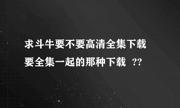 求斗牛要不要高清全集下载  要全集一起的那种下载  ??