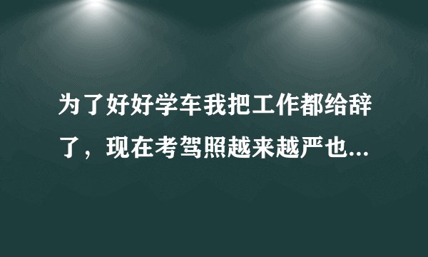 为了好好学车我把工作都给辞了，现在考驾照越来越严也越来越难了，没有工作就没有收入，