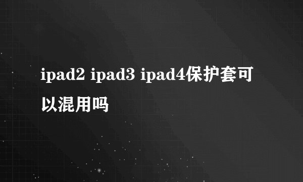 ipad2 ipad3 ipad4保护套可以混用吗