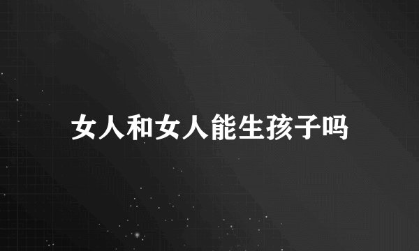 女人和女人能生孩子吗
