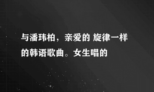 与潘玮柏，亲爱的 旋律一样的韩语歌曲。女生唱的