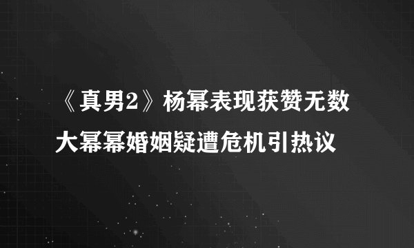 《真男2》杨幂表现获赞无数大幂幂婚姻疑遭危机引热议
