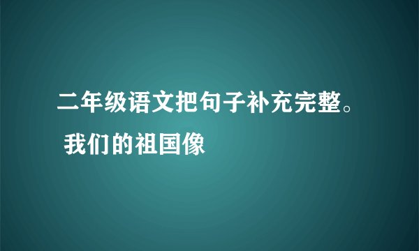 二年级语文把句子补充完整。 我们的祖国像