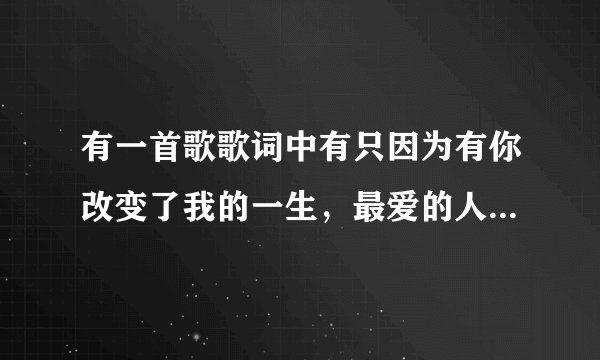 有一首歌歌词中有只因为有你改变了我的一生，最爱的人歌曲名字