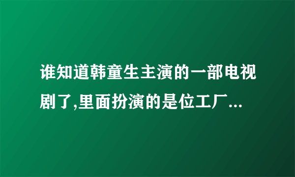 谁知道韩童生主演的一部电视剧了,里面扮演的是位工厂职工,里面的情节特别感人的那