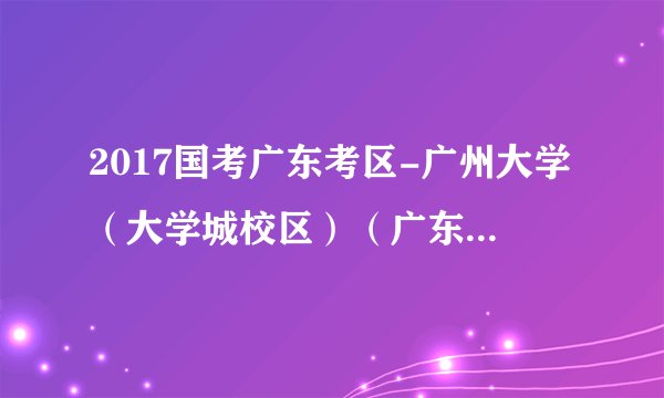 2017国考广东考区-广州大学（大学城校区）（广东44考区第4考点）考场安排表