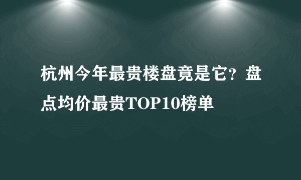杭州今年最贵楼盘竟是它？盘点均价最贵TOP10榜单