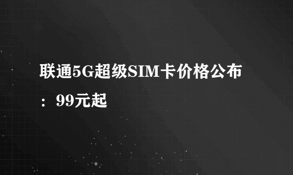 联通5G超级SIM卡价格公布：99元起