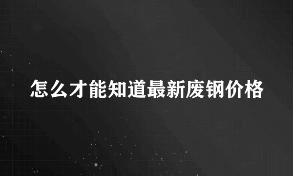 怎么才能知道最新废钢价格