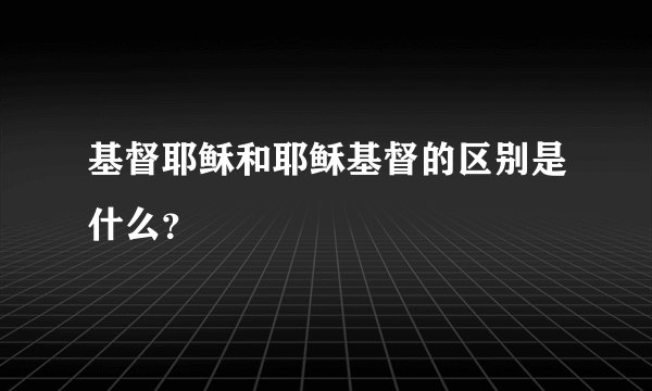基督耶稣和耶稣基督的区别是什么？