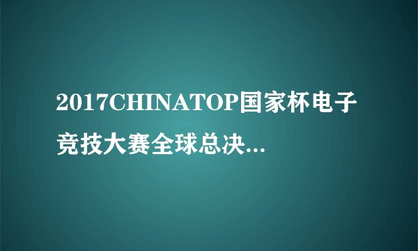 2017CHINATOP国家杯电子竞技大赛全球总决赛完美收官