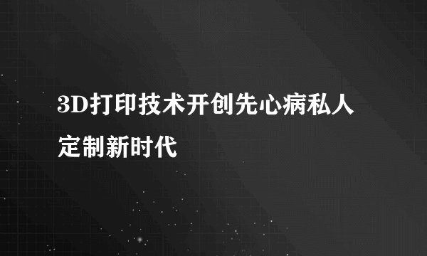 3D打印技术开创先心病私人定制新时代