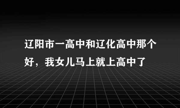 辽阳市一高中和辽化高中那个好，我女儿马上就上高中了