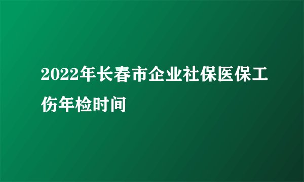 2022年长春市企业社保医保工伤年检时间