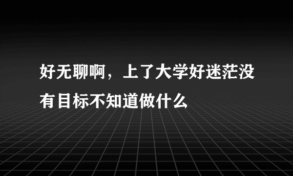 好无聊啊，上了大学好迷茫没有目标不知道做什么