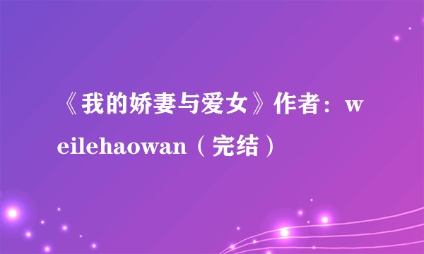 《我的娇妻与爱女》作者：weilehaowan（完结）