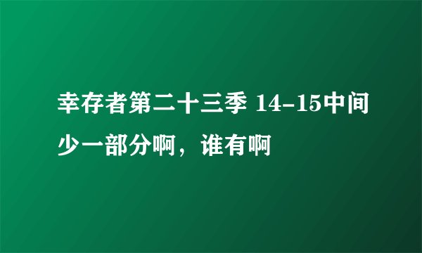 幸存者第二十三季 14-15中间少一部分啊，谁有啊