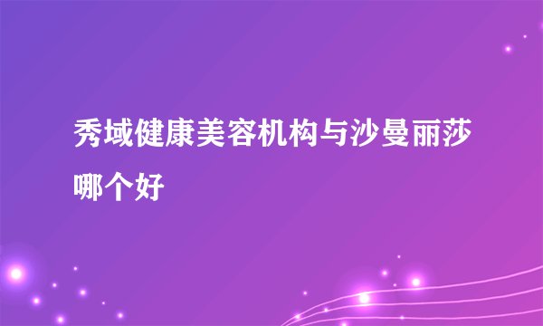 秀域健康美容机构与沙曼丽莎哪个好