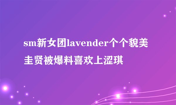 sm新女团lavender个个貌美圭贤被爆料喜欢上涩琪