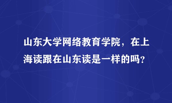 山东大学网络教育学院，在上海读跟在山东读是一样的吗？