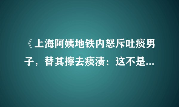 《上海阿姨地铁内怒斥吐痰男子，替其擦去痰渍：这不是你家》这件事你们怎么看？