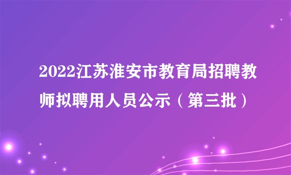 2022江苏淮安市教育局招聘教师拟聘用人员公示（第三批）