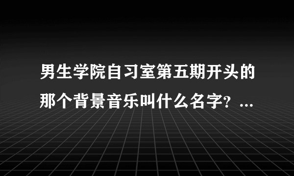 男生学院自习室第五期开头的那个背景音乐叫什么名字？tfboys主演的？