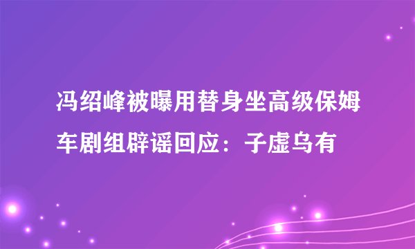 冯绍峰被曝用替身坐高级保姆车剧组辟谣回应：子虚乌有
