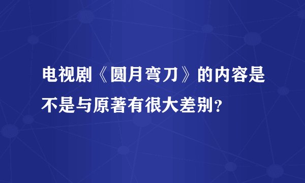 电视剧《圆月弯刀》的内容是不是与原著有很大差别？
