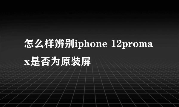 怎么样辨别iphone 12promax是否为原装屏