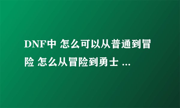 DNF中 怎么可以从普通到冒险 怎么从冒险到勇士 怎么从勇士到王者？