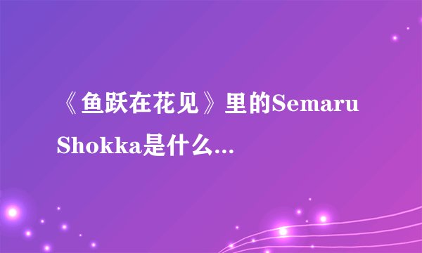 《鱼跃在花见》里的Semaru Shokka是什么意思？来自哪里，具体是什么意思？日文怎么写？