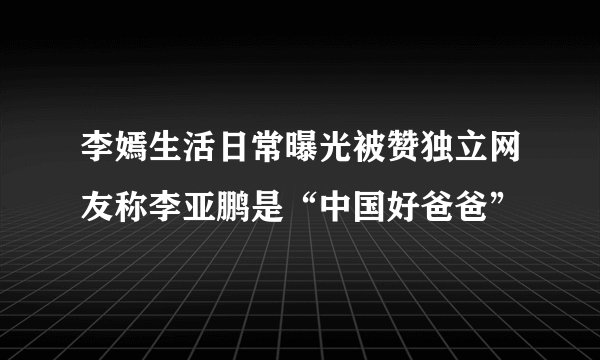 李嫣生活日常曝光被赞独立网友称李亚鹏是“中国好爸爸”