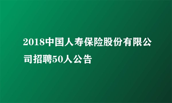 2018中国人寿保险股份有限公司招聘50人公告
