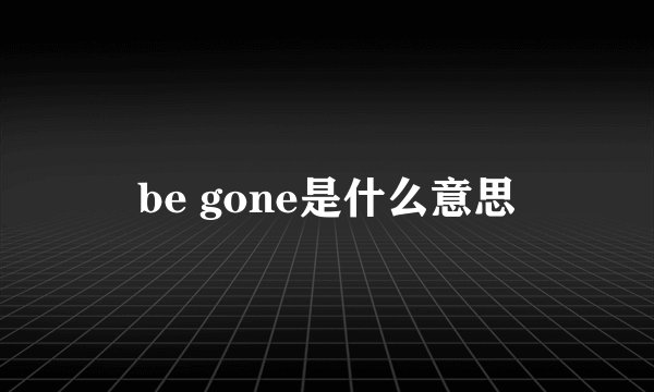 be gone是什么意思