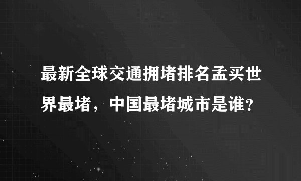 最新全球交通拥堵排名孟买世界最堵，中国最堵城市是谁？