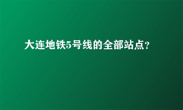 大连地铁5号线的全部站点？