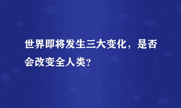 世界即将发生三大变化，是否会改变全人类？