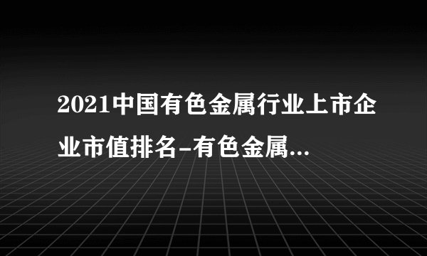 2021中国有色金属行业上市企业市值排名-有色金属上市企业名录