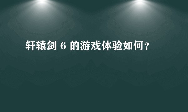 轩辕剑 6 的游戏体验如何？