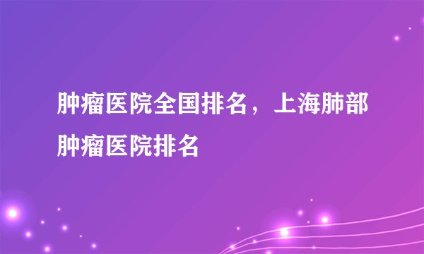 肿瘤医院全国排名，上海肺部肿瘤医院排名