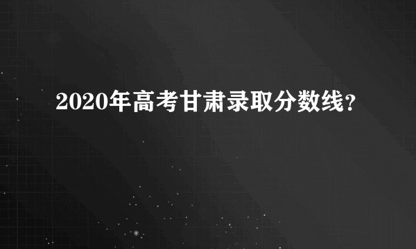 2020年高考甘肃录取分数线？