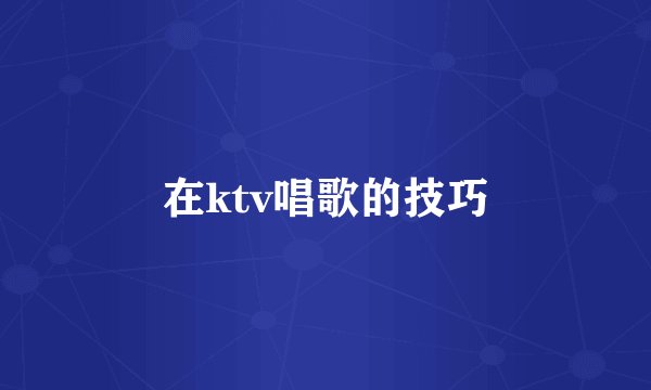 在ktv唱歌的技巧