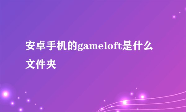安卓手机的gameloft是什么文件夹
