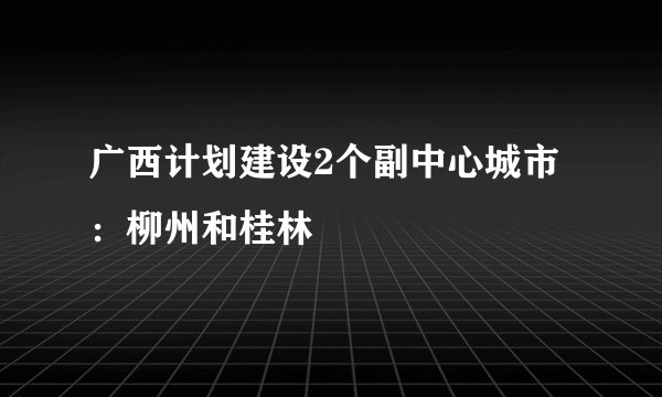 广西计划建设2个副中心城市：柳州和桂林