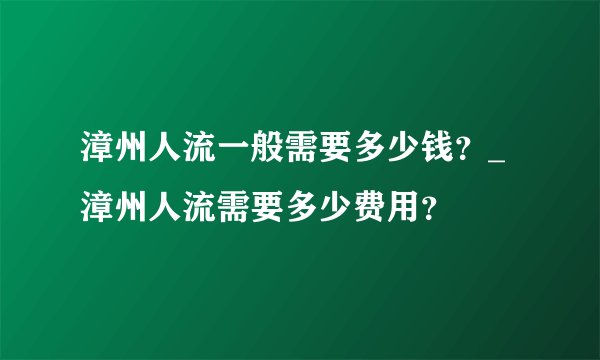 漳州人流一般需要多少钱？_漳州人流需要多少费用？