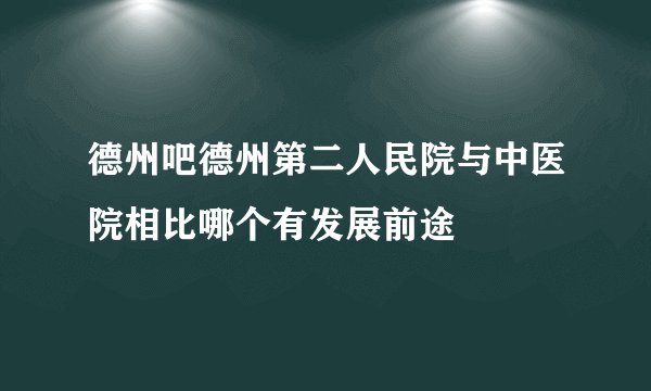 德州吧德州第二人民院与中医院相比哪个有发展前途