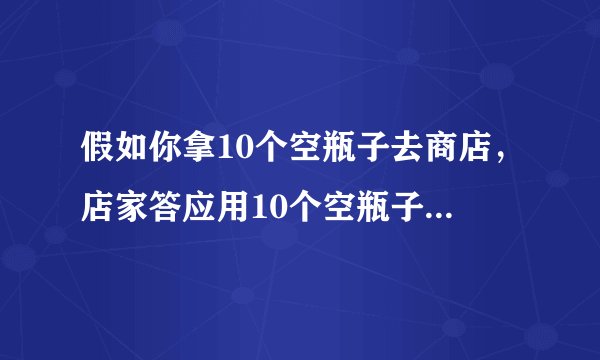 假如你拿10个空瓶子去商店，店家答应用10个空瓶子换一瓶饮料。假如你现在带100个空瓶，可以换几瓶？
