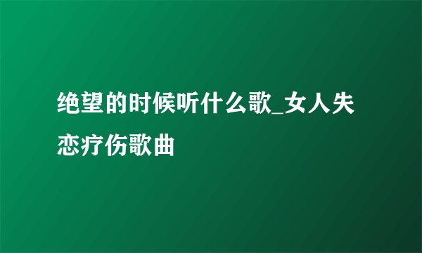 绝望的时候听什么歌_女人失恋疗伤歌曲