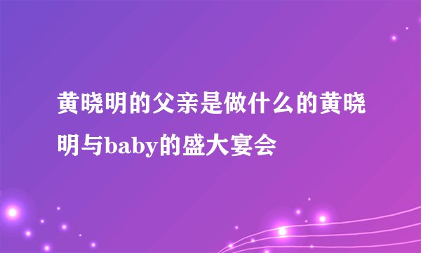 黄晓明的父亲是做什么的黄晓明与baby的盛大宴会